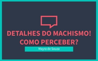 DETALHES DO MACHISMO!
COMO PERCEBER?
Mayra de Souza
 