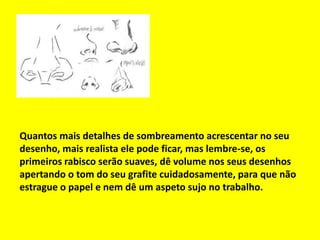Quantos mais detalhes de sombreamento acrescentar no seu
desenho, mais realista ele pode ficar, mas lembre-se, os
primeiros rabisco serão suaves, dê volume nos seus desenhos
apertando o tom do seu grafite cuidadosamente, para que não
estrague o papel e nem dê um aspeto sujo no trabalho.
 