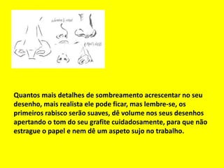 Quantos mais detalhes de sombreamento acrescentar no seu
desenho, mais realista ele pode ficar, mas lembre-se, os
primeiros rabisco serão suaves, dê volume nos seus desenhos
apertando o tom do seu grafite cuidadosamente, para que não
estrague o papel e nem dê um aspeto sujo no trabalho.
 