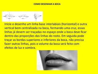 COMO DESENHAR A BOCA
Inicie o desenho um linha base interlabiais (horizontal) e outra
vertical bem centralizada na boca, formando uma cruz, essas
linhas já devem ser traçadas no espaço onde a boca deve ficar
dentro das proporções das linhas do rosto. Em seguida pode
traçar as bordas superiores e inferiores da boca, não precisa
fazer outras linhas, pois o volume da boca será feito com
efeitos de luz e sombra.
 