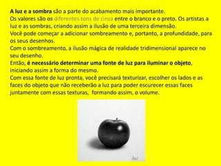 A luz e a sombra são a parte do acabamento mais importante.
Os valores são os diferentes tons de cinza entre o branco e o preto. Os artistas a
luz e as sombras, criando assim a ilusão de uma terceira dimensão.
Você pode começar a adicionar sombreamento e, portanto, a profundidade, para
os seus desenhos.
Com o sombreamento, a ilusão mágica de realidade tridimensional aparece no
seu desenho.
Então, é necessário determinar uma fonte de luz para iluminar o objeto,
iniciando assim a forma do mesmo.
Com essa fonte de luz pronta, você precisará texturizar, escolher os lados e as
faces do objeto que não receberão a luz para poder escurecer essas faces
juntamente com essas texturas, formando assim, o volume.
 