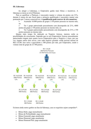 III. Liderança

        Ao atingir a Liderança, o Empresário ganha mais bônus e incentivos. A
liderança se inicia no nível Platinum.
    Para se qualificar a Platinum, é necessário manter o volume de pontos em 21%,
durante 6 meses do ano fiscal (para a primeira qualificação é necessário manter esta
pontuação por 3 meses consecutivos). A qualificação pode ocorrer de três maneiras:
        •      Acumular 10.000 pontos de grupo e 150 pontos pessoais no mesmo mês;
        ou
        •      Ter 1 grupo patrocinado pessoalmente com desempenho de 21%, 4000
        pontos de grupo e 150 pontos pessoais no mesmo mês; ou
        •      Ter 2 grupos patrocinados pessoalmente com desempenho de 21% e 150
        pontos pessoais no mesmo mês.
    Quanto mais tempo for dedicado ao Negócio Amway, maiores serão as
possibilidades de crescimento. Supondo que os seis Empresários Amway pessoalmente
patrocinados tragam mais quatro novos Empresários para o Negócio e, esses, por sua
vez, tragam outros dois novos, com cada negócio gerando venda pessoal mensal de
R$1.125,00. Isso seria o equivalente a 300 pontos por mês, por Empresário, sendo o
volume total do grupo de 23.700 pontos.




Existem ainda outros ganhos na fase de liderança, caso os requisitos sejam cumpridos*:

   •   Bônus Ruby: pago mensalmente
   •   Bônus de Profundidade: pago mensalmente
   •   Bônus Esmerald: pago anualmente
   •   Bônus Diamond: pago anualmente
   •   Bônus Diamond Plus: pago anualmente
 