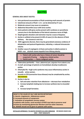 DR MAGDI AWAD SASIDETALILED APPROACH TO ASCITIC PATIENTS IN LIVER CIRRHOSIS
2015 --POST GRADUATE
ASCITES
GENERAL IDEA ABOUT ASCITES:
Intra peritoneal accumulation of fluid containing small amounts of protein.
Subclinical amounts of fluid < 1.5 L can be detected by CT scan.
Moderate amount may cause no symptoms.
Abdominal discomfort occur with tense ascites.
Some patients with gross ascites present with numbness or parasthesia
,sensory loss in the distribution of the lateral cutaneous nerve of thigh.
Diaphragmatic elevation and restriction may be a cause of dyspnea.
Ascites is unlikely to be present ((<10% of cases )) in the absence of flank
dullness, the converse is not true.
With aggressive diuresis, there may be generalized cutaneous evidence of
dehydration and postural hypotension, indicating a reduced intravascular
volume.
Another cause of cryptogenic cirrhosis and ascites in elderly women is
NASH –non alcoholic steato-hepatitis from lifelong obesity.
Patient with ascites who have a history of cancer should be
suspected of having malignancy related ascites.
Painful ascites ------favors malignant ascites.
Tuberculous peritonitis ----fever ,abdominal pain ,migration from endemic area.
A small percentage of patients on hemodialysis develop troublesome
ascites.
Chlamydia fitz –hugh-curtis syndrome may cause inflammatory ascites in
sexually active women.
Serositis in CTD (connective tissue disease) may be complicated by ascites.
MECHANISM:
Ascites is due to:
1. Salt and water retention from aldosteron----decrease liver metabolism
2. Increase lymphatic leaking due to increase synthesis due to sinusoidal
HTN
3. Increase lymph formation.
WHAT IS THE CAUSE OF SALT AND WATER RETENTION?
A .Rennin--Angiotensin –Aldosterone system
B .Increased amounts of vasopressin
C .Activation of sympathetic nervous system
In patients with ascites, renal secretion of PGE2 may help to preserve renal
function by maintaining glomerular filtration and free water clearance.
So ,NSAIDS should not be given to patients with ascites.
 