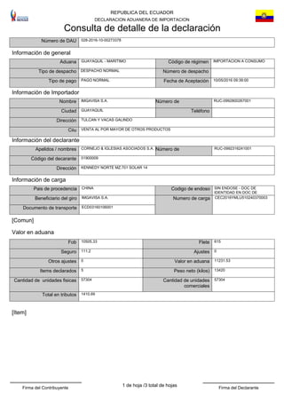 REPUBLICA DEL ECUADOR
DECLARACION ADUANERA DE IMPORTACION
Consulta de detalle de la declaración
IMPORTACION A CONSUMO
Dirección
VENTA AL POR MAYOR DE OTROS PRODUCTOS
DESPACHO NORMAL
TeléfonoCiudad
Tipo de despacho
TULCAN Y VACAS GALINDO
Aduana
028-2016-10-00273378Número de DAU
Ciiu
GUAYAQUIL - MARITIMO Código de régimen
GUAYAQUIL
Número de despacho
Información de general
Información de Importador
IMGAVISA S.A.Nombre RUC-0992800267001Número de
Tipo de pago PAGO NORMAL
Número de RUC-0992316241001
Dirección KENNEDY NORTE MZ.701 SOLAR 14
Código del decarante
CORNEJO & IGLESIAS ASOCIADOS S.A.Apelidos / nombres
01900009
[Comun]
Ajustes111.2Seguro
Fob 10505.33
0
Flete 615
13420
0
Peso neto (kilos)5
Valor en aduana
Items declarados
11231.53Otros ajustes
57304
1410.69
Cantidad de unidades
comerciales
Total en tributos
57304Cantidad de unidades fisicas
Valor en aduana
[Item]
Información del declarante
CHINA
CEC2016YMLU510240370003
SIN ENDOSE - DOC DE
IDENTIDAD EN DOC DE
IMGAVISA S.A.Beneficiario del giro
Pais de procedencia
Numero de carga
Codigo de endoso
ECD03160106001Documento de transporte
Información de carga
Fecha de Aceptación 10/05/2016 09:39:00
3 total de hojasFirma del Contribuyente Firma del Declarante
1 de hoja /
 