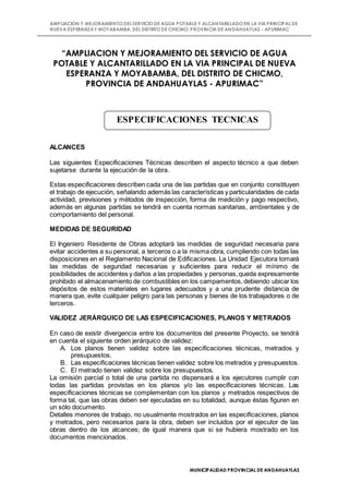 AMPLIACION Y MEJORAMIENTO DELSERVICIO DE AGUA POTABLE Y ALCANTARILLADO EN LA VIA PRINCIPAL DE
NUEVA ESPERANZAY MOYABAMBA, DEL DISTRITO DE CHICMO, PROVINCIA DE ANDAHUAYLAS - APURIMAC
MUNICIPALIDAD PROVINCIAL DE ANDAHUAYLAS
“AMPLIACION Y MEJORAMIENTO DEL SERVICIO DE AGUA
POTABLE Y ALCANTARILLADO EN LA VIA PRINCIPAL DE NUEVA
ESPERANZA Y MOYABAMBA, DEL DISTRITO DE CHICMO,
PROVINCIA DE ANDAHUAYLAS - APURIMAC”
ALCANCES
Las siguientes Especificaciones Técnicas describen el aspecto técnico a que deben
sujetarse durante la ejecución de la obra.
Estas especificaciones describen cada una de las partidas que en conjunto constituyen
el trabajo de ejecución, señalando además las características y particularidades de cada
actividad, previsiones y métodos de inspección, forma de medición y pago respectivo,
además en algunas partidas se tendrá en cuenta normas sanitarias, ambientales y de
comportamiento del personal.
MEDIDAS DE SEGURIDAD
El Ingeniero Residente de Obras adoptará las medidas de seguridad necesaria para
evitar accidentes a su personal, a terceros o a la misma obra, cumpliendo con todas las
disposiciones en el Reglamento Nacional de Edificaciones. La Unidad Ejecutora tomará
las medidas de seguridad necesarias y suficientes para reducir el mínimo de
posibilidades de accidentes y daños a las propiedades y personas,queda expresamente
prohibido el almacenamiento de combustibles en los campamentos,debiendo ubicar los
depósitos de estos materiales en lugares adecuados y a una prudente distancia de
manera que, evite cualquier peligro para las personas y bienes de los trabajadores o de
terceros.
VALIDEZ JERÁRQUICO DE LAS ESPECIFICACIONES, PLANOS Y METRADOS
En caso de existir divergencia entre los documentos del presente Proyecto, se tendrá
en cuenta el siguiente orden jerárquico de validez:
A. Los planos tienen validez sobre las especificaciones técnicas, metrados y
presupuestos.
B. Las especificaciones técnicas tienen validez sobre los metrados y presupuestos.
C. El metrado tienen validez sobre los presupuestos.
La omisión parcial o total de una partida no dispensará a los ejecutores cumplir con
todas las partidas provistas en los planos y/o las especificaciones técnicas. Las
especificaciones técnicas se complementan con los planos y metrados respectivos de
forma tal, que las obras deben ser ejecutadas en su totalidad, aunque éstas figuren en
un sólo documento.
Detalles menores de trabajo, no usualmente mostrados en las especificaciones, planos
y metrados, pero necesarios para la obra, deben ser incluidos por el ejecutor de las
obras dentro de los alcances; de igual manera que si se hubiera mostrado en los
documentos mencionados.
ESPECIFICACIONES TECNICAS
 