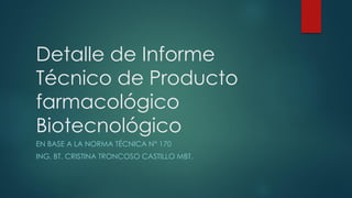 Detalle de Informe
Técnico de Producto
farmacológico
Biotecnológico
EN BASE A LA NORMA TÉCNICA N° 170
ING. BT. CRISTINA TRONCOSO CASTILLO MBT.
 