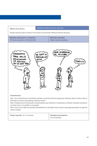 Nombre de la técnica: Sondeo relámpago.
Objetivo de la técnica:

Recoger opciones sobre el transcurrir de la sesión y para facilitar reflexiones abiertas del grupo.


Momento propicio para su utilización:                              Materiales requeridos:
Al final de una sesión o al final del taller.                      Tablero, tarjetas, marcadores.




Procedimientos:
Paso 1. En el momento que el facilitador considere conveniente solicita al grupo que reflexione sobre la manera cómo se
desarrolló la sesión (o la jornada) que acaba de concluir.
Paso 2. Pasados unos 5 minutos pide a los participantes que comenten el resultado de su reflexión individual resumida en
una frase corta o si es posible en una palabra.
Paso 3. Una vez que todos han opinado ordenadamente, el facilitador toma cuenta lo expresado para planear la siguiente
sesión o jornada.


Tiempo requerido: 10 a 15 minutos.                                 Cantidad de participantes:
                                                                   10 a 25 personas.




                                                                                                                      101
 