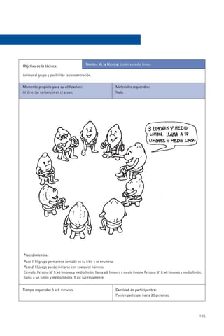 Nombre de la técnica: Limón y medio limón.
Objetivo de la técnica:

Animar al grupo y posibilitar la concentración.


Momento propicio para su utilización:                          Materiales requeridos:
Al detectar cansancio en el grupo.                             Nada.




Procedimientos:
Paso 1. El grupo permanece sentado en su sitio y se enumera.
Paso 2. El juego puede iniciarse con cualquier número.
Ejemplo: Persona N° 5: «5 limones y medio limón, llama a 8 limones y medio limón». Persona N° 8: «8 limones y medio limón,
llama a un limón y medio limón». Y así sucesivamente.


Tiempo requerido: 5 a 8 minutos.                               Cantidad de participantes:
                                                               Pueden participar hasta 20 personas.




                                                                                                                        105
 