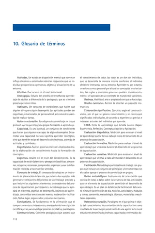 10. Glosario de términos




     Actitudes. Un estado de disposición mental que ejerce un         el conocimiento de todas las cosas es un don del individuo,
influjo dinámico u orientador sobre las respuestas que un in-         que se desarrolla de manera interna conforme el individuo
dividuo proporciona a personas, objetos y situaciones de su           obtiene e interactúa con su entorno. Aprender es, por lo tanto,
entorno.                                                              un esfuerzo muy personal por el que los conceptos interioriza-
     Afectivo. Que ocurre en el nivel emocional.                      dos, las reglas y principios generales pueden, consecuente-
     Andragogía. Estudio del proceso de enseñanza-aprendi-            mente, ser aplicados en un contexto de mundo real y práctico.
zaje de adultos a diferencia de la pedagogía, que es el mismo              Destreza. Habilidad, arte o propiedad con que se hace algo.
proceso pero con niños.                                                    Diseño curricular. Acción de diseñar un paquete ins-
     Aptitudes. Un conjunto de condiciones que hacen que              tructivo.
alguien sirva para algún desempeño. Las aptitudes pueden ser               Elaboración significativa. Ejercicio, según el constructi-
cognitivas, emocionales, de personalidad, así como de capaci-         vismo, por el que se genera conocimiento y se construyen
dad de realizar tareas.                                               significados individuales, de acuerdo a experiencias previas e
     Autoestructuración. Paradigma de aprendizaje en la que           intereses actuales del individuo que aprende.
prima el sujeto quien logra su propia formación o aprendizaje.             ERCA. Ciclo de aprendizaje que detalla cuatro etapas:
     Capacidad. Es una aptitud, un conjunto de condiciones            Experiencia, Reflexión, Conceptualización y Aplicación.
que hacen que alguien sea capaz de algún desempeño. Desa-                  Evaluación diagnóstica. Medición para evaluar el nivel
rrollar una capacidad no solo significa aprender conceptos,           de aprendizaje que se lleva a cabo al inicio del desarrollo de un
sino que también exige el desarrollo de destrezas, además de          proceso de capacitación.
actitudes y cualidades.                                                    Evaluación formativa. Medición para evaluar el nivel de
     Cognitivismo. Son los procesos mentales implicados des-          aprendizaje que se realiza durante el desarrollo de un proceso
de la elaboración de conocimiento hasta la formación de               de capacitación.
conceptos.                                                                 Evaluación sumativa. Medición para evaluar el nivel de
     Cognitivo. Ocurre en el nivel del conocimiento. Es la            aprendizaje que se lleva a cabo al finalizar el desarrollo de un
capacidad de recibir (atención y percepción) codificar, almace-       proceso de capacitación.
nar, recuperar, reconocer, comprender, organizar y usar la infor-          Facilitación. Metodología participativa de trabajo con gru-
mación recibida a través de los sentidos.                             pos que incluye un conjunto de principios y herramientas con
     Concepto de trabajo. El concepto de trabajo es un instru-        el cual se apoya el proceso de aprendizaje en grupos.
mento de planeación del evento, que orienta los aspectos más               Guión metodológico. Instrumento de orientación que
generales y relevantes del proceso de aprendizaje previsto y          consta de notas o datos sobre la secuencia de las actividades
que incluye los siguientes elementos: antecedentes del pro-           que en el evento de capacitación permitirán el desarrollo de
ceso de capacitación, participantes, metodología que se apli-         aprendizajes. Es un plan en detalle de la facilitación del even-
cará en el evento, objetivo de desempeño, objetivos de apren-         to e incluye la definición de día, horarios, actividades, módulos
dizaje, contenidos temáticos del evento, moderación-facilita-         y temas, contenido, metodología, técnicas, materiales y resul-
ción, fecha, lugar, organizador y recursos necesarios.                tados esperados.
     Conductismo. Se fundamenta en la afirmación que el                    Heteroestructuración. Paradigma en el que prima el obje-
comportamiento es interesante y merecedor de investigación            to del conocimiento, los contenidos de la capacitación como
científica per se para investigar procesos mentales y psicológicos.   resultado de la acción preponderante de una agente externo al
     Constructivismo. Corriente pedagógica que asevera que            estudiante denominado profesor, capacitador, entrenador, do-

112
 