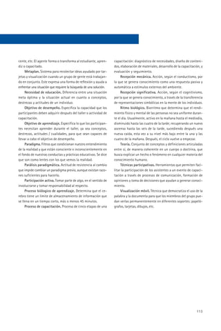 cente, etc. El agente forma o transforma al estudiante, apren-      capacitación: diagnóstico de necesidades, diseño de conteni-
diz o capacitado.                                                   dos, elaboración de materiales, desarrollo de la capacitación, y
     Metaplan. Sistema para recolectar ideas ayudado por tar-       evaluación y seguimiento.
jetas y visualización cuando un grupo de gente está trabajan-            Recepción mecánica. Acción, según el conductismo, por
do en conjunto. Este expresa una forma de reflexión y ayuda a       la que se genera conocimiento como una respuesta pasiva y
enfrentar una situación que requiere la búsqueda de una solución.   automática a estímulos externos del ambiente.
     Necesidad de educación. Diferencia entre una situación              Recepción significativa. Acción, según el cognitivismo,
meta óptima y la situación actual en cuanto a conceptos,            por la que se genera conocimiento, a través de la transferencia
destrezas y actitudes de un individuo.                              de representaciones simbólicas en la mente de los individuos.
     Objetivo de desempeño. Especifica la capacidad que los              Ritmo biológico. Biorritmo que determina que el rendi-
participantes deben adquirir después del taller o actividad de      miento físico y mental de las personas no sea uniforme duran-
capacitación.                                                       te el día. Usualmente, activo en la mañana hasta el mediodía,
     Objetivo de aprendizaje. Especifica lo que los participan-     disminuido hasta las cuatro de la tarde; recuperando un nuevo
tes necesitan aprender durante el taller, ya sea conceptos,         ascenso hasta las seis de la tarde, sucediendo después una
destrezas, actitudes / cualidades, para que sean capaces de         nueva caída, esta vez a su nivel más bajo entre la una y las
llevar a cabo el objetivo de desempeño.                             cuatro de la mañana. Después, el ciclo vuelve a empezar.
     Paradigma. Filtros que condicionan nuestro entendimiento            Teoría. Conjunto de conceptos y definiciones articuladas
de la realidad y que están consciente e inconscientemente en        entre sí, de manera coherente en un cuerpo o doctrina, que
el fondo de nuestras conductas y prácticas educativas. Se dice      busca explicar un hecho o fenómeno en cualquier materia del
que son como lentes con los que vemos la realidad.                  conocimiento humano.
     Parálisis paradigmática. Actitud de resistencia al cambio           Técnicas participativas. Herramientas que permiten faci-
que impide cambiar un paradigma previo, aunque existan razo-        litar la participación de los asistentes a un evento de capaci-
nes suficientes para hacerlo.                                       tación a través de procesos de comunicación, formación de
     Participación activa. Tomar parte de algo, en el sentido de    opiniones y toma de decisiones que ayudan a generar conoci-
involucrarse y tomar responsabilidad al respecto.                   miento.
     Proceso biólogico de aprendizaje. Determina que el ce-              Visualización móvil. Técnica que democratiza el uso de la
rebro tiene un límite de almacenamiento de información que          palabra y la documenta para que los miembros del grupo pue-
se llena en un tiempo corto, más o menos 45 minutos.                dan verlas permanentemente en diferentes soportes: papeló-
     Proceso de capacitación. Proceso de cinco etapas de una        grafos, tarjetas, dibujos, etc.




                                                                                                                               113
 