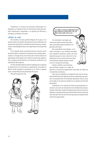 Finalmente, se incluye tres secciones referenciales: bi-
bliografía, un listado de links en internet de interés para am-
pliar información y búsquedas, y un glosario de términos y
conceptos utilizados en la guía.

¿Cómo se usa?
     De acuerdo a los dos grandes bloques de la guía, en la             Un facilitador municipal que
primera parte encontrará provocaciones para reflexionar las        unas veces resume y otras veces acon-
prácticas de facilitación y entender las bases teóricas, concep-   seja o puntualiza algunos aspectos im-
tuales y metodológicas hacia una capacitación municipal más        portantes del texto.
eficaz.                                                                 Dos autoridades municipales: un al-
     En la segunda parte encontrará diversos recursos que le       calde municipal y una concejal municipal
permitirán poner en práctica la facilitación con enfoque parti-    que comparten opiniones, puntos de vista,
cipativo a lo largo de las cinco fases del ciclo del proceso de    experiencias que se viven a diario en la rea-
aprendizaje enfatizando en los tipos de eventos de capacita-       lidad local. Es muy constructivo leer estas
ción, el equipo de facilitación y el manejo de conflictos en la    intervenciones porque ayudan a situar-
facilitación participativa.                                        nos en el escenario municipal.
     En este apartado podrá encontrar ejemplos que recuperan            Existen también unos formatos
la experiencia en los eventos de capacitación municipal en         que pretenden ayudar en la labor de
Bolivia. Estos ejemplos se presentan en el texto y, algunas        ejecutar un evento de capacitación municipal con todos los
veces, compartidos por los personajes de la guía.                  instrumentos necesarios.
     Estos personajes son tres:                                         Otro recurso empleado a lo largo del texto son los recua-
                                                                   dros de definiciones de algunos términos importantes que ayu-
                                                                   dan a la comprensión de contenidos abstractos. Estos y otros
                                                                   enunciados se encuentran también en un glosario al final del
                                                                   documento.
                                                                        Finalmente, en la sección de técnicas participativas en-
                                                                   contrará una serie de indicaciones de cantidad de personas,
                                                                   tiempo, materiales, momento propicio para utilizar la técnica,
                                                                   objetivos y procedimientos que le permitirán tomar la decisión
                                                                   acerca de qué técnicas son las más aptas para los objetivos del
                                                                   evento de capacitación.




12
 