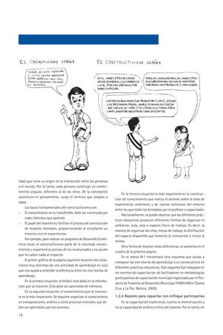 lidad que tiene su origen en la interacción entre las personas
y el mundo. Por lo tanto, cada persona construye un conoci-
miento singular, diferente al de los otros. De la concepción
                                                                         En la tercera situación lo más importante es la construc-
«construir» el pensamiento, surge el término que ampara a
                                                                    ción de conocimiento que realiza el alumno sobre la base de
todos.
                                                                    experiencias anteriores y de nuevos estímulos del entorno
     Las bases fundamentales del constructivismo son:
                                                                    entre los que están los brindados por el profesor o capacitador.
- El conocimiento no es transferible, debe ser construido por
                                                                         Adicionalmente, se puede observar que las diferentes prác-
     cada individuo que aprende.
                                                                    ticas educativas provocan diferentes formas de organizar el
- El papel del maestro es facilitar el proceso de construcción
                                                                    ambiente, aula, sala o espacio físico de trabajo. Es decir, la
     de modelos mentales, proporcionando al estudiante un
                                                                    manera de organizar las sillas, mesas de trabajo, la distribución
     entorno rico en experiencias.
                                                                    del espacio disponible que fomenta la interacción o limita la
     Por ejemplo, para realizar un programa de Desarrollo Econó-
                                                                    misma.
mico Local, el constructivismo parte de la voluntad, conoci-
                                                                         Otra forma de mostrar estas diferencias, se presenta en el
mientos y experiencias previas de los involucrados y no asume
                                                                    cuadro de la próxima página
que no saben nada al respecto.
                                                                         En el anexo Nº1 encontrará otro esquema que ayuda a
     El primer gráfico de la página siguiente muestra tres situa-
                                                                    comparar las tres teorías de aprendizaje y su consecuencia en
ciones muy distintas de una actividad de aprendizaje en aula
                                                                    diferentes prácticas educativas. Este esquema fue trabajado en
que nos ayuda a entender la diferencia entre las tres teorías de
                                                                    los eventos de capacitación de facilitadores en metodologías
aprendizaje.
                                                                    participativas de capacitación municipal organizado por el Pro-
     En la primera situación, el énfasis está dado en la informa-
                                                                    yecto de Fomento al Desarrollo Municipal FAM/InWEnt (Santa
ción que se trasmite. Esta debe ser aprendida de memoria.
                                                                    Cruz y La Paz. Bolivia, 2005).
     En la segunda situación, el conocimiento que se transmi-
te es lo más importante. Se requiere organizar el conocimiento      1.2.4 Razones para capacitar con enfoque participativo
en comparaciones, análisis y otros procesos mentales que de-            En la capacitación tradicional, cuenta la memorización y
ben ser aprendidos por los alumnos.                                 no la capacidad de análisis crítico del alumno. Por lo tanto, en

16
 