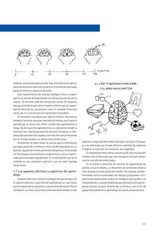 cidad de una persona para asimilar más información se agota y
necesita descanso mientras se vacía la información que luego
pasa a la memoria larga o se desecha.
     Esta característica del proceso biológico lleva a sugerir
que en un evento de capacitación se realizan pausas de, por lo
menos, 10 minutos cada 45 minutos de sesión. Al respecto,
hay que considerar que otros estudios refieren que la capaci-
dad de atención de una persona tiene en realidad ciclos más
cortos, de 15 a 20 minutos en condiciones favorables.
     Es necesario considerar que todo el esfuerzo del proceso
biológico consume una gran cantidad de energía, por lo que el
aprendizaje se torna más difícil cuando hay agotamiento y
fatiga. Se dice que este agotamiento y la monotonía tienden a
disminuir aún más los periodos de atención. Entonces, el indi-
viduo «desatiende» más rápido y con más frecuencia haciendo
que la energía escape y se desvíe hacia otras cosas.
     Finalmente, se debe tomar en cuenta que la información       cognitivo o izquierdo del cerebro (lo lógico, racional, el lengua-
que logra pasar de la memoria corta a la de largo plazo es, en    je y los números), que el lado afectivo o derecho (lo subjetivo
general, aquella de interés personal o emocional, relacionada     e ilógico, la intuición, las fantasías, las imágenes).
con los propios conocimientos y experiencia, o con un signifi-         Es importante tener plena conciencia de esta división del
cado particular para cada persona. Es la información que se ha    cerebro y las limitaciones que trae consigo el uso que realiza-
recibido en una situación especial o que ha sido repetida         mos de uno sólo de ambos lados.
varias veces.                                                          En el diseño y ejecución de eventos de capacitación de
                                                                  adultos, las actividades y el desarrollo de contenidos debería
1.7 Los aspectos afectivos y cognitivos del apren-                estar dirigida a las dos partes del cerebro. Por ejemplo, comple-
dizaje                                                            mentando textos visualizados con dibujos y diagramas; enri-
     Emparentado con el proceso biológico de aprendizaje está     queciendo exposiciones orales con imágenes que ayuden a la
el aspecto afectivo y cognitivo del aprendizaje, el cual indica   interpretación; y usando dinámicas que permitan a los partici-
que la mayoría de las personas, a causa de la educación formal    pantes activar la parte derecha de su cerebro, con el fin de
recibida en su niñez y juventud, tiene más desarrollado el lado   apoyar efectivamente al aprendizaje de nuevos conocimientos.




                                                                                                                                23
 