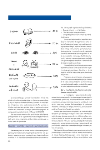 nal. Esto se puede expresar en el siguiente lema:
                                                                                 - Cada participante es un facilitador.
                                                                                 - Cada facilitador es un participante.
                                                                                 - Cada participante al mismo tiempo es un direc-
                                                                                 tor del curso.
                                                                                      Dentro de lo mencionado es importante des-
                                                                                 tacar el intercambio de experiencias como as-
                                                                                 pecto fundamental para el proceso de aprendi-
                                                                                 zaje. Cuando se logra propiciar de forma adecua-
                                                                                 da el diálogo entre personas que han acumula-
                                                                                 do experiencias y conocimientos de trabajo en
                                                                                 contextos diferentes es posible generar un in-
                                                                                 tercambio de los mismos que facilite los dife-
                                                                                 rentes procesos y proporcione como resultado
                                                                                 una ganancia para el desarrollo y consolidación
                                                                                 de los procesos de aprendizaje.
                                                                                      El conocimiento de las otras personas, de su
                                                                                 experiencia, es útil tanto para validar la expe-
                                                                                 riencia propia. como para discutirla en forma
                                                                                 objetiva a fin de avanzar hacia un proceso de
                                                                                 mejora real.
                                                                                      Finalmente, la participación activa supone
                                                                                 constituir el proceso de aprendizaje con el apor-
                                                                                 te de todos y todas mediante las herramientas
                                                                                 metodológicas adecuadas, varias de las cuales
                                                                                 se están presentando en este documento.

                                                                                 2.2 La visualización móvil como medio efec-
                                                                                 tivo de comunicación
                                                                                      La investigación y la experiencia demostra-
     La conclusión es que aprender haciendo tiene el nivel más    ron que las técnicas visuales incrementan y refuerzan signifi-
alto de retención porque participar en el proceso de aprendiza-   cativamente el aprendizaje. No sólo acrecientan el interés a la
je deja un impacto mucho más fuerte y duradero en la existen-     presentación, sino que estimulan más a los sentidos, lo cual
cia de la persona como sujeto independiente. Por ejemplo, un      facilita escuchar y recordar. En la enseñanza de conceptos
técnico municipal va a aprender mejor el funcionamiento del       abstractos o temas que se ven por primera vez, la visualización
Sistema de Contabilidad Municipal operando el programa de         puede ser fundamental para el aprendizaje.
computación que sólo leyendo el Manual del SINCOM.                     Cuando hay una interacción grupal, se hace necesario
     Un proceso de capacitación participativo debe basarse        rescatar lo que se dice y se hace para evitar que la información
principalmente en las capacidades, creatividad y experiencias     se pierda o que las ideas queden dentro del tintero. Para con-
de la gente como mecanismos fundamentales para alcanzar un        cretar el rescate de lo que se dice y se hace, es útil la técnica
mayor grado de aprendizaje.                                       de la visualización móvil, con tarjetas u otro tipo de materiales
                                                                  que permiten recoger las opiniones, ideas y sugerencias de los
Capacidad + creatividad + experiencia = participación activa      participantes fomentando el entendimiento y el uso democrá-
                                                                  tico de la palabra.
    Desde este punto de vista es posible colocar a los partici-        La visualización móvil es una manera de democratizar la
pantes y facilitadores en una perspectiva diferente a la que      palabra porque cada individuo tiene las mismas herramientas
asumen algunas personas (como profesores) y a otras (como         de trabajo (tarjetas, tableros, papel u otros materiales) y las
alumnos) en un proceso o evento de capacitación convencio-        mismas oportunidades (lluvia de ideas y otras técnicas) para

26
 