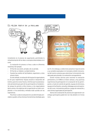 inicialmente en el proceso de capacitación, permitiendo la
retroalimentación de las ideas o conceptos desarrollados en el
curso.
     La evaluación de proceso se lleva a cabo en diferentes
momentos. Por ejemplo:
- Al final de una sesión, jornada o de un periodo.               ese fin. Sin embargo, se debe tener presente el tipo de evento
- Al final de un módulo o unidad temática.                       y sus variables expresadas en el concepto y diseño instruccio-
- Cuando hay cambio de facilitadores, expositores u otros        nal del evento o proceso para seleccionar la herramienta más
     actores claves.                                             adecuada para proceder a la evaluación correspondiente.
     En este método, la evaluación del equipo de organizadores        Existen muchas técnicas para concretar la evaluación
es útil para implementar mejoras durante el desarrollo del       permanente y en InWEnt se tienen valiosas y muy positivas
evento y para los cursos futuros, mientras que la autoevalua-    experiencias de participación en la evaluación de los partici-
ción permanente por parte de los participantes es fundamen-      pantes a través de comités de gestión, equipos de directores,
tal, porque les permite a ellos mismos y a los organizadores     equipos de facilitación, consultas relámpago acerca de opinio-
darse cuenta si los objetivos de la capacitación se están cum-   nes del curso, instrumentos gráficos o juegos de evaluación y
pliendo o si los contenidos y métodos están acordes con las      otras formas organizadas de participación.
expectativas.                                                         Acerca de la evaluación de procesos de capacitación con
     Para llevar a cabo la evaluación de una determinada acti-   enfoque participativo podrá leer con más detalle en el inciso
vidad se pueden utilizar diversas herramientas diseñadas para    3.2.5.




30
 