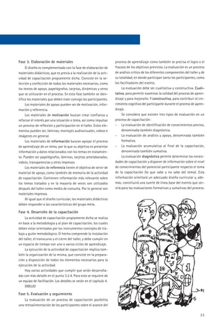 Fase 3. Elaboración de materiales                                     proceso de aprendizaje como también se precisa el logro o el
     El diseño es complementado con la fase de elaboración de         fracaso de los objetivos previstos. La evaluación es un proceso
materiales didácticos, que es previa a la realización de la acti-     de análisis crítico de los diferentes componentes del taller y de
vidad de capacitación propiamente dicha. Consiste en la se-           su totalidad, en donde participan tanto los participantes, como
lección y confección de todos los materiales necesarios, como         los facilitadores del evento.
los textos de apoyo, papelógrafos, tarjetas, dinámicas y otros             La evaluación debe ser cualitativa y constructiva. Cuali-
que se utilizarán en el proceso. En esta fase también se iden-        tativa, para permitir examinar la calidad del proceso de apren-
tifica los materiales que deben traer consigo los participantes.      dizaje y para mejorarlo. Y constructiva, para contribuir al cre-
     Los materiales de apoyo pueden ser de motivación, infor-         cimiento cognitivo del participante durante el proceso de apren-
mación y referencia.                                                  dizaje.
     Los materiales de motivación buscan crear confianza y                 Se considera que existen tres tipos de evaluación en un
reforzar el interés por una situación o tema, así como impulsar       proceso de capacitación:
un proceso de reflexión y participación en el taller. Estos ele-      - La evaluación de identificación de conocimientos previos,
mentos pueden ser, láminas, montajes audiovisuales, videos e               denominada también diagnóstica.
imágenes en general.                                                  - La evaluación de análisis y apoyo, denominada también
     Los materiales de información buscan apoyar el proceso                formativa.
de aprendizaje de un tema, por lo que su objetivo es presentar        - La evaluación acumulativa al final de la capacitación,
información y datos relacionados con los temas en tratamien-               denominada también sumativa.
to. Pueden ser papelógrafos, láminas, tarjetas preelaboradas,              La evaluación diagnóstica permite determinar las necesi-
videos, transparencias y otros impresos.                              dades de capacitación y disponer de información sobre el nivel
     Los materiales de referencia tienen el objetivo de servir de     de conocimientos del potencial participante respecto el tema
material de apoyo, como también de memoria de la actividad            de la capacitación (lo que sabe y no sabe del tema). Esta
de capacitación. Contienen información más relevante sobre            información orientará un adecuado diseño curricular y, ade-
los temas tratados y en la mayoría de veces son utilizados            más, constituirá una suerte de línea base del evento que ser-
después del taller como medio de consulta. Por lo general son         virá para las evaluaciones formativas y sumativas del proceso.
materiales impresos.
     Al igual que el diseño curricular, los materiales didácticos
deben responder a las características del grupo meta.

Fase 4. Desarrollo de la capacitación
     La actividad de capacitación propiamente dicha se realiza
en base a la metodología y al plan de capacitación, los cuales
deben estar orientados por los instrumentos concepto de tra-
bajo y guión metodológico. El hecho comprende la instalación
del taller, el transcurso y el cierre del taller, y debe cumplir en
un espacio de tiempo con uno o varios ciclos de aprendizaje.
     La ejecución de la actividad de capacitación implica tam-
bién la organización de la misma, que consiste en la prepara-
ción y disposición de todos los elementos necesarios para la
ejecución de la actividad.
     Hay varias actividades que cumplir que serán desarrolla-
das con más detalle en el punto 3.2.4. Para esto se requiere de
un equipo de facilitación. Los detalles se verán en el capítulo 4.
     DIBUJO

Fase 5. Evaluación y seguimiento
    La evaluación de un proceso de capacitación posibilita
una retroalimentación de los participantes sobre el avance del

                                                                                                                                    33
 