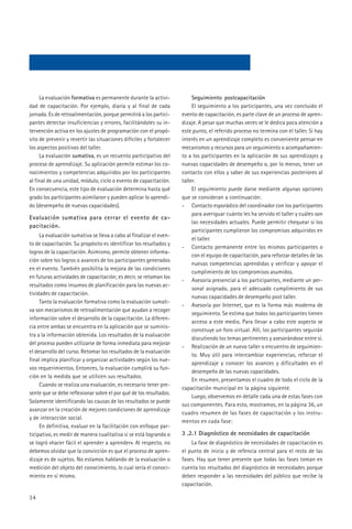 La evaluación formativa es permanente durante la activi-             Seguimiento postcapacitación
dad de capacitación. Por ejemplo, diaria y al final de cada               El seguimiento a los participantes, una vez concluido el
jornada. Es de retroalimentación, porque permitirá a los partici-    evento de capacitación, es parte clave de un proceso de apren-
pantes detectar insuficiencias y errores, facilitándoles su in-      dizaje. A pesar que muchas veces se le dedica poca atención a
tervención activa en los ajustes de programación con el propó-       este punto, el referido proceso no termina con el taller. Si hay
sito de prevenir y revertir las situaciones difíciles y fortalecer   interés en un aprendizaje completo es conveniente pensar en
los aspectos positivos del taller.                                   mecanismos y recursos para un seguimiento o acompañamien-
     La evaluación sumativa, es un recuento participativo del        to a los participantes en la aplicación de sus aprendizajes y
proceso de aprendizaje. Su aplicación permite estimar los co-        nuevas capacidades de desempeño o, por lo menos, tener un
nocimientos y competencias adquiridos por los participantes          contacto con ellos y saber de sus experiencias posteriores al
al final de una unidad, módulo, ciclo o evento de capacitación.      taller.
En consecuencia, este tipo de evaluación determina hasta qué              El seguimiento puede darse mediante algunas opciones
grado los participantes asimilaron y pueden aplicar lo aprendi-      que se consideran a continuación:
do (desempeño de nuevas capacidades).                                - Contacto esporádico del coordinador con los participantes
                                                                          para averiguar cuánto les ha servido el taller y cuáles son
Evaluación sumativa para cerrar el evento de ca-
                                                                          las necesidades actuales. Puede permitir chequear si los
pacitación.
                                                                          participantes cumplieron los compromisos adquiridos en
     La evaluación sumativa se lleva a cabo al finalizar el even-
                                                                          el taller.
to de capacitación. Su propósito es identificar los resultados y
                                                                     - Contacto permanente entre los mismos participantes o
logros de la capacitación. Asimismo, permite obtener informa-
                                                                          con el equipo de capacitación, para reforzar detalles de las
ción sobre los logros o avances de los participantes generados
                                                                          nuevas competencias aprendidas y verificar y apoyar el
en el evento. También posibilita la mejora de las condiciones
                                                                          cumplimiento de los compromisos asumidos.
en futuras actividades de capacitación; es decir, se retoman los
                                                                     - Asesoría presencial a los participantes, mediante un per-
resultados como insumos de planificación para las nuevas ac-
                                                                          sonal asignado, para el adecuado cumplimiento de sus
tividades de capacitación.
                                                                          nuevas capacidades de desempeño post taller.
     Tanto la evaluación formativa como la evaluación sumati-
                                                                     - Asesoría por Internet, que es la forma más moderna de
va son mecanismos de retroalimentación que ayudan a recoger
                                                                          seguimiento. Se estima que todos los participantes tienen
información sobre el desarrollo de la capacitación. La diferen-
                                                                          acceso a este medio. Para llevar a cabo este aspecto se
cia entre ambas se encuentra en la aplicación que se suminis-
                                                                          construye un foro virtual. Allí, los participantes seguirán
tra a la información obtenida. Los resultados de la evaluación
                                                                          discutiendo los temas pertinentes y asesorándose entre sí.
del proceso pueden utilizarse de forma inmediata para mejorar
                                                                     - Realización de un nuevo taller o encuentro de seguimien-
el desarrollo del curso. Retomar los resultados de la evaluación
                                                                          to. Muy útil para intercambiar experiencias, reforzar el
final implica planificar y organizar actividades según los nue-
                                                                          aprendizaje y conocer los avances y dificultades en el
vos requerimientos. Entonces, la evaluación cumplirá su fun-
                                                                          desempeño de las nuevas capacidades.
ción en la medida que se utilicen sus resultados.
                                                                          En resumen, presentamos el cuadro de todo el ciclo de la
     Cuando se realiza una evaluación, es necesario tener pre-
                                                                     capacitación municipal en la página siguiente.
sente que se debe reflexionar sobre el por qué de los resultados.
                                                                          Luego, observemos en detalle cada una de estas fases con
Solamente identificando las causas de los resultados se puede
                                                                     sus componentes. Para esto, mostramos, en la página 36, un
avanzar en la creación de mejores condiciones de aprendizaje
                                                                     cuadro resumen de las fases de capacitación y los instru-
y de interacción social.
                                                                     mentos en cada fase:
     En definitiva, evaluar en la facilitación con enfoque par-
ticipativo, es medir de manera cualitativa si se está logrando o     3 .2.1 Diagnóstico de necesidades de capacitación
se logró «hacer fácil el aprender a aprender». Al respecto, no           La fase de diagnóstico de necesidades de capacitación es
debemos olvidar que la convicción es que el proceso de apren-        el punto de inicio y de refencia central para el resto de las
dizaje es de sujetos. No estamos hablando de la evaluación o         fases. Hay que tener presente que todas las fases toman en
medición del objeto del conocimiento, lo cual sería el conoci-       cuenta los resultados del diagnóstico de necesidades porque
miento en sí mismo.                                                  deben responder a las necesidades del público que recibe la
                                                                     capacitación.

34
 