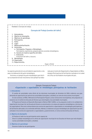 Formato 3. Concepto de trabajo

                                         Concepto del Trabajo (nombre del taller)

         1.  Antecedentes.
         2.  Objetivo de desempeño.
         3.  Objetivos de aprendizaje.
         4.  Participantes.
         5.  Fecha:
         6.  Lugar:
         7.  ModeraciónFacilitación.
         8.  Contenidos.
             a. Participantes, Programa y Metodología.
                Participantes, expectativas, programa general, acuerdos metodológicos.
             b. Sesiones de materia específica del taller.
             c. Evaluación.
                Evaluación del taller y clausura.
         9. Metodología.
         10. Organizador.
         11. Requerimientos.
                                                                (lugar y fecha)



los aspectos generales de una actividad de capacitación, se da       rado para el evento de «Capacitación a Capacitadores en Meto-
paso a la elaboración del guión metodológico.                        dologías Participativas de Facilitación» realizado en la ciudad
     Incluimos un ejemplo de guión metodológico para facili-         de La Paz con facilitadores municipales del país.
tar la compresión de este instrumento. Este ejemplo fue elabo-




                                                   Ejemplo: Concepto de Trabajo
              «Capacitación a capacitadores en metodologías participativas de facilitación»
     1. Antecedentes
          El cambio de autoridades como efecto de las elecciones municipales de diciembre de 2004, evidencia una gran
     demanda de capacitación por parte de las autoridades (concejales y alcaldes), así como de otros actores municipales.
          En este contexto, la FAM, el Ministerio de Participación Popular y otras instituciones municipalistas, han propuesto un
     proyecto con el nombre de «Escuelas de Verano» que está dirigido a las autoridades municipales.
          El Proyecto de Fomento al Desarrollo Municipal en Bolivia FAM / InWEnt, se ha propuesto incidir en la calidad de la
     capacitación municipal. Así, las Escuelas de Verano se concentrarán en la mejora de aspectos metodológicos y técnicos de
     los capacitadores. Para esto se desarrollarán dos eventos de capacitación a capacitadores en metodologías participativas y
     de facilitación adecuadas a los contenidos definidos. Además, se elaborará una guía metodológica de capacitación que será
     utilizada en los eventos de capacitación a capacitadores y, posteriormente, en otros eventos de Escuelas de Verano.

     2. Objetivo de desempeño
         Al finalizar el taller los-las participantes serán capaces de:
     -   Elevar la calidad metodológica de la oferta de capacitación municipal de las Escuelas de Verano que está dirigida a
         nuevas autoridades (concejales y alcaldes).

     3. Objetivos de aprendizaje
         Durante el taller los-las participantes

40
 