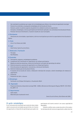 -   Han analizado los problemas que surgen de las metodologías que utilizan en los eventos de capacitación municipal.
   -   Conocen los contenidos y la propuesta metodológica de las Escuelas de Verano.
   -   Conocen y ponen en práctica aspectos de gestión de la calidad de eventos de capacitación.
   -   Conceptos, metodologías y técnicas participativas de facilitación aplicados a los contenidos de las Escuelas de Verano.
   -   Practican técnicas de facilitación y resuelven estudios de caso municipales.

   4. Participantes
       28 docentes de universidades, capacitadores y técnicos municipalistas que serán los capacitadores de las Escuelas de
   Verano.

   5. Fecha
       24 al 27 de Febrero del 2005

   6. Lugar
       Hotel Cortez. Santa Cruz de la Sierra

   7. Moderación / Facilitación
       Tito López.
       Raúl Maydana.

   8. Contenidos
   a. Participantes, programa y metodología de problemas.
   b. Fundamentos de la facilitación en capacitación con enfoque participativo.
      Modelos de prácticas educativas, claves de la facilitación y principios del aprendizaje de adultos
   c. Diseño de proyectos y procesos de capacitación con enfoque participativo.
      Ciclo del proceso de capacitación, instrumentos y técnicas de facilitación.
   d. Diseño de módulos para las Escuelas de Verano.
      El proyecto de las escuelas de verano y elaboración individual del concepto y diseño metodológico de módulos de
      capacitación.
   e. Evaluación.
      Evaluación del taller y clausura.

   9. Metodología
       Facilitación con Enfoque Participativo y Visualización Móvil

   10. Organizador
       Proyecto de fomento al desarrollo municipal FAM – InWEnt, Ministerio de Participación Popular, PAD EP -G TZ, PA DE
       M y DDP C I II

   11. Requerimientos
       Salón amplio.
       Materiales para visualización movil.
                                                                             Santa Cruz de la Sierra, 20 de febrero del 2005.




El guión metodológico                                             participantes del evento construir una nueva capacidad de
Es un instrumento de orientación que consta de notas o datos      desempeño.
sobre la secuencia de actividades que permitirán, en el evento         También se define como un plan de acción o hilo conduc-
de capacitación, el desarrollo de aprendizajes que ayude a los    tor del desarrollo del evento de capacitación y debe estar ela-

                                                                                                                                 41
 