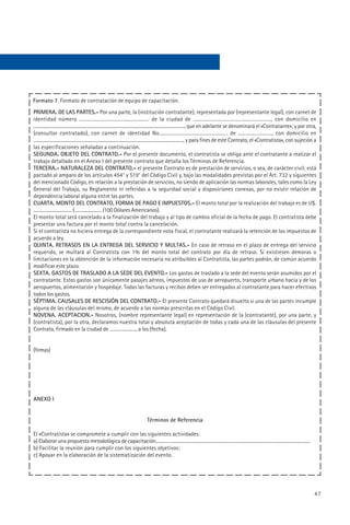 Formato 7. Formato de contratación de equipo de capacitación.
PRIMERA. DE LAS PARTES.- Por una parte, la (institución contratante), representada por (representante legal), con carnet de
identidad número .................................................... de la ciudad de .........................................................., con domicilio en
....................................................................................................................................., que en adelante se denominará el «Contratante»; y por otra,
(consultor contratado), con carnet de identidad No..................................................... de .........................., con domicilio en
....................................................................................................................................., y para fines de este Contrato, el «Contratista», con sujeción a
las especificaciones señaladas a continuación.
SEGUNDA. OBJETO DEL CONTRATO.- Por el presente documento, el contratista se obliga ante el contratante a realizar el
trabajo detallado en el Anexo I del presente contrato que detalla los Términos de Referencia.
TERCERA.- NATURALEZA DEL CONTRATO.- el presente Contrato es de prestación de servicios, o sea, de carácter civil; está
pactado al amparo de los artículos 454° y 519° del Código Civil y, bajo las modalidades previstas por el Art. 732 y siguientes
del mencionado Código, en relación a la prestación de servicios, no siendo de aplicación las normas laborales, tales como la Ley
General del Trabajo, su Reglamento ni referidas a la seguridad social y disposiciones conexas, por no existir relación de
dependencia laboral alguna entre las partes.
CUARTA. MONTO DEL CONTRATO, FORMA DE PAGO E IMPUESTOS.- El monto total por la realización del trabajo es de U$.
.................................. (........................ /100 Dólares Americanos).
El monto total será cancelado a la finalización del trabajo y al tipo de cambio oficial de la fecha de pago. El contratista debe
presentar una factura por el monto total contra la cancelación.
Si el contratista no hiciera entrega de la correspondiente nota fiscal, el contratante realizará la retención de los impuestos de
acuerdo a ley.
QUINTA. RETRASOS EN LA ENTREGA DEL SERVICIO Y MULTAS.- En caso de retraso en el plazo de entrega del servicio
requerido, se multará al Contratista con 1% del monto total del contrato por día de retraso. Si existiesen demoras o
limitaciones en la obtención de la información necesaria no atribuibles al Contratista, las partes podrán, de común acuerdo
modificar este plazo.
SEXTA. GASTOS DE TRASLADO A LA SEDE DEL EVENTO.- Los gastos de traslado a la sede del evento serán asumidos por el
contratante. Estos gastos son únicamente pasajes aéreos, impuestos de uso de aeropuerto, transporte urbano hacia y de los
aeropuertos, alimentación y hospedaje. Todas las facturas y recibos deben ser entregados al contratante para hacer efectivos
todos los gastos.
SÉPTIMA. CAUSALES DE RESCISIÓN DEL CONTRATO.- El presente Contrato quedará disuelto si una de las partes incumple
alguna de las cláusulas del mismo, de acuerdo a las normas prescritas en el Código Civil.
NOVENA. ACEPTACION.- Nosotros, (nombre representante legal) en representación de la (contratante), por una parte, y
(contratista), por la otra, declaramos nuestra total y absoluta aceptación de todas y cada una de las cláusulas del presente
Contrato, firmado en la ciudad de ......................, a los (fecha).


(firmas)




ANEXO I


                                                                               Términos de Referencia

El «Contratista» se compromete a cumplir con las siguientes actividades:
a) Elaborar una propuesta metodológica de capacitación..........................................................................................................................................
b) Facilitar la reunión para cumplir con los siguientes objetivos:
c) Apoyar en la elaboración de la sistematización del evento.




                                                                                                                                                                                                    47
 