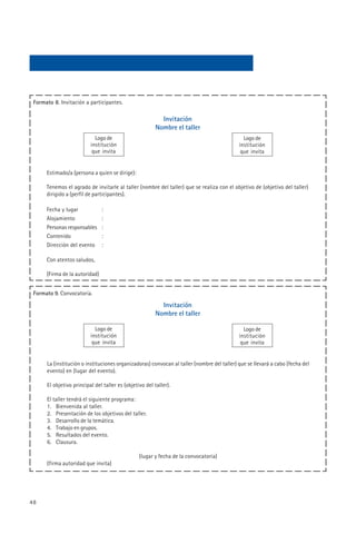 Formato 8. Invitación a participantes.

                                                           Invitación
                                                         Nombre el taller
                            Logo de                                                           Logo de
                          institución                                                       institución
                           que invita                                                        que invita


      Estimado/a (persona a quien se dirige):

      Tenemos el agrado de invitarle al taller (nombre del taller) que se realiza con el objetivo de (objetivo del taller)
      dirigido a (perfil de participantes).

      Fecha y lugar             :
      Alojamiento               :
      Personas responsables     :
      Contenido                 :
      Dirección del evento      :

      Con atentos saludos,

      (Firma de la autoridad)


 Formato 9. Convocatoria.

                                                           Invitación
                                                         Nombre el taller

                            Logo de                                                           Logo de
                          institución                                                       institución
                           que invita                                                        que invita


      La (institución o instituciones organizadoras) convocan al taller (nombre del taller) que se llevará a cabo (fecha del
      evento) en (lugar del evento).

      El objetivo principal del taller es (objetivo del taller).

      El taller tendrá el siguiente programa:
      1. Bienvenida al taller.
      2. Presentación de los objetivos del taller.
      3. Desarrollo de la temática.
      4. Trabajo en grupos.
      5. Resultados del evento.
      6. Clausura.

                                                 (lugar y fecha de la convocatoria)
      (firma autoridad que invita)




48
 