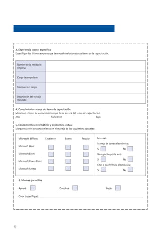3. Experiencia laboral especifica
 Especifique los últimos empleos que desempeñó relacionados al tema de la capacitación.



     Nombre de la entidad o
     empresa


     Cargo desempeñado


     Tiempo en el cargo


     Descripción del trabajo
     realizado


 4. Conocimientos acerca del tema de capacitación
 Mencione el nivel de conocimientos que tiene acerca del tema de capacitación.
 Alto                            Suficiente                               Bajo

 5. Conocimientos informáticos y experiencia virtual
 Marque su nivel de conocimiento en el manejo de los siguientes paquetes:


      Microsoft Office:        Excelente      Bueno          Regular        Internet:
                                                                            Manejo de correo electrónico:
      Microsoft Word
                                                                            Si                       No
      Microsoft Excel                                                       Navegación por la web:
                                                                            Si                       No
      Microsoft Power Point
                                                                            Chat o conferencia electrónica:
      Microsoft Access
                                                                            Si                       No


      6. Idiomas que utiliza


      Aymará                               Quechua                                  Inglés


      Otros (especifique):




52
 