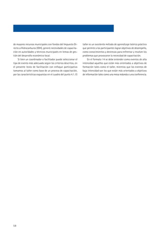 de mayores recursos municipales con fondos del Impuesto Di-        taller es un excelente método de aprendizaje teórico práctico
recto a Hidrocarburos (IDH), generó necesidades de capacita-       que permite a los participantes lograr objetivos de desempeño,
ción en autoridades y técnicos municipales en temas de ges-        como conocimientos y destrezas para enfrentar y resolver los
tión del desarrollo económico local.                               problemas que provocaron la necesidad de capacitación.
     Si bien un coordinador o facilitador puede seleccionar el          En el formato 14 se debe entender como eventos de alta
tipo de evento más adecuado según los criterios descritos, en      intensidad aquellos que están más orientados a objetivos de
el presente texto de facilitación con enfoque participativo        formación tales como el taller, mientras que los eventos de
tomamos al taller como base de un proceso de capacitación,         baja intensidad son los que están más orientados a objetivos
por las características expuestas en el cuadro del punto 4.1. El   de información tales como una mesa redonda o una conferencia.




58
 