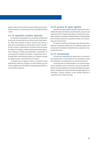 aplicar y ejecutar las herramientas para facilitar que los parti-   5.4 El personal de apoyo logístico
cipantes avancen en el aprendizaje de los contenidos del evento          El personal de apoyo logístico ayuda a solucionar las nece-
o taller.                                                           sidades del equipo de trabajo y los participantes, ya que en una
                                                                    capacitación con enfoque participativo se presentan necesi-
5.3. El especialista temático (docente)                             dades logísticas simultáneas. Dependiendo de la disponibilidad
     Es la persona responsable de los contenidos temáticos del      de los recursos económicos, se puede contratar una o dos per-
evento y de la transmisión de los mismos hacia los participan-      sonas para esta función.
tes. Debe estar presente en toda la secuencia del evento, a              En casos de insuficiencia de fondos, estas tareas son aten-
pesar que su participación se realice sólo en partes o momen-       didas por el equipo de trabajo. Esto, sin embargo, provoca una
tos de la misma. El especialista es miembro activo del equipo       saturación de actividades complementarias y perjudica el de-
de trabajo. Sin embargo, también pueden presentarse especia-        sarrollo del evento.
listas temáticos invitados para desarrollar o profundizar un
tema específico. Cuando se incorpora, el especialista será in-      5.5 El sistematizador
formado sobre el desarrollo del proceso y se integrará al equipo         Es la persona responsable del seguimiento a la secuencia
de trabajo durante su permanencia en el evento.                     de la capacitación, la trascripción de los momentos y temas
     Es posible que en algunos eventos se presenten varios          más relevantes y la elaboración de la memoria del evento.
especialistas temáticos invitados, así como también que este             La existencia de un sistematizador en un evento de capa-
rol sea cumplido por el facilitador si está preparado también en    citación depende, como en el anterior caso, de la disponibili-
los contenidos temáticos.                                           dad de recursos económicos. En muchas actividades de capaci-
                                                                    tación, este papel está unido al personal de apoyo logístico o al
                                                                    facilitador o experto temático, lo que también dificulta el
                                                                    cumplimiento de ambas funciones.




                                                                                                                                  65
 