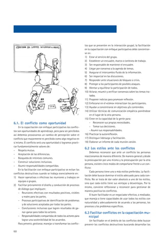 tos que se presenten en la interacción grupal, la facilitación
                                                                    en la capacitación con enfoque participativo debe concentrar-
                                                                    se en:
                                                                    1) Estar al servicio del grupo.
                                                                    2) Establecer un encuadre, marco o contexto de trabajo.
                                                                    3) Ser responsable de mantener el encuadre.
                                                                    4) Llegar por consenso a la agenda de temas.
                                                                    5) Asegurar el intercambio fluido de la información.
                                                                    6) Ser imparcial en las discusiones.
                                                                    7) Responder ante situaciones de bloqueo o crisis.
                                                                    8) Proteger a los participantes de posibles ataques.
                                                                    9) Alentar y equilibrar la participación de todos.
                                                                    10) Aclarar, resumir y verificar consensos sobre los temas tra-
                                                                         tados.
                                                                    11) Proponer indicios para promover reflexión.
                                                                    12) Enfocarse en el «cómo» interactúan los participantes.
                                                                    13) Ayudar a concentrarse en objetivos y/o contenidos.
                                                                    14) Utilizar técnicas de comunicación empática poniéndose
                                                                         en el lugar de la otra persona.
                                                                    15) Creer en la capacidad de la gente para:
6.1. El conflicto como oportunidad                                       - Reconocer sus propias necesidades.
     En la capacitación con enfoque participativo los conflic-           - Tomar sus decisiones.
tos son oportunidades de aprendizaje, pero para ser percibidos           - Asumir sus responsabilidades.
así debemos provocarnos un cambio de percepción sobre el            16) Practicar la autorreflexión.
conflicto que mayormente es percibido como algo negativo en         17) Distinguir liderazgo y facilitación.
sí mismo. El conflicto será una oportunidad si logramos practi-     18) Elaborar un informe de cada reunión-sesión.
car fundamentalmente valores de:
                                                                    6.2 Los estilos ante los conflictos
- Respeto mutuo.
                                                                         Debemos reconocer que ante un conflicto las personas
- Aceptación de las diferencias.
                                                                    reaccionamos de manera diferente. De manera general y desde
- Búsqueda de intereses comunes.
                                                                    la preocupación por uno mismo y la preocupación por la otra
- Construir soluciones inclusivas.
                                                                    persona, existen cinco modos de comportarse frente a un con-
- Asumir responsabilidades compartidas.
                                                                    flicto:
     En la facilitación con enfoque participativo se evitan los
                                                                         Cada persona tiene uno o más estilos preferidos. La facili-
conflictos destructivos cuando se trabaja esencialmente en:
                                                                    tación debe buscar dominar el estilo adecuado para cada con-
1) Hacer operativas o efectivas las reuniones y trabajos en
                                                                    flicto. No se trata de dar valor absoluto a uno de los estilos,
     equipos o grupos.
                                                                    sino que cada estilo tiene sus ventajas y desventajas. Por lo
2) Facilitar previamente el diseño y conducción de procesos
                                                                    mismo, conviene reflexionar y reconocer para gestionar de
     de diálogo que impliquen:
                                                                    manera positiva los conflictos.
     - Reuniones efectivas con resultados positivos, visibles
                                                                         El buen facilitador es un negociador efectivo, o mediador,
        y reales para las partes.
                                                                    que maneja o tiene capacidades de usar todos los estilos con
     - Procesos participativos de identificación de problemas
                                                                    naturalidad y adecuadamente de acuerdo a las personas, los
        y de soluciones aceptadas por todas las partes.
                                                                    procesos y los problemas específicos.
     - Conclusiones inclusivas que logren resultados de ga-
        nar-ganar para todos los actores.                           6.3 Facilitar conflictos en la capacitación mu-
     - Responsabilidades compartidas de todos los actores para         nicipal
        lograr una sostenibilidad de los acuerdos.                      Un facilitador en el ámbito de los conflictos debe buscar
     Para prevenir, gestionar, manejar o transformar los conflic-   prevenir los conflictos destructivos buscando desarrollar los

68
 