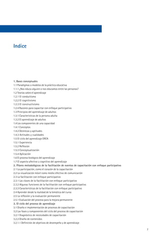 Indice




1. Bases conceptuales
1.1 Paradigmas o modelos de la práctica educativa
1.1.1 ¿Nos educa alguien o nos educamos entre las personas?
1.2 Teorías sobre el aprendizaje
1.2.1 El conductismo
1.2.2 El cognitivismo
1.2.3 El constructivismo
1.2.4 Razones para capacitar con enfoque participativo
1.3 Principios del aprendizaje de adultos
1.3.1 Características de la persona adulta
1.3.2 El aprendizaje de adultos
1.4 Los componentes de una capacidad
1.4.1 Conceptos
1.4.2 Destrezas y aptitudes
1.4.3 Actitudes y cualidades
1.5 El ciclo del aprendizaje ERCA
1.5.1 Experiencia
1.5.2 Reflexión
1.5.3 Conceptualización
1.5.4 Aplicación
1.6 El proceso biológico del aprendizaje
1.7 El aspecto afectivo y cognitivo del aprendizaje
2. Pilares metodológicos de la facilitación de eventos de capacitación con enfoque participativo
2.1 La participación, como el corazón de la capacitación
2.2 La visualización móvil como medio efectivo de comunicación
2.3 La facilitación con enfoque participativo
2.3.1 Las claves de la facilitación con enfoque participativo
2.3.2 Algunas funciones de la facilitación con enfoque participativo
2.3.3 Características de la facilitación con enfoque participativo
2.4 Aprender desde la realidad de la temática del curso
2.5 La reflexión y la evaluación permanente
2.5.1 Evaluación del proceso para la mejora permanente
3. El ciclo del proceso de aprendizaje
3.1 Diseño e implementación de procesos de capacitación
3.2 Las fases y componentes del ciclo del proceso de capacitación
3.2.1 Diagnóstico de necesidades de capacitación
3.2.2 Diseño de contenidos
3.2.1.1 Definición de objetivos de desempeño y de aprendizaje

                                                                                                   7
 