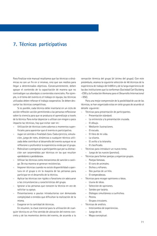 7. Técnicas participativas




Para finalizar este manual resaltamos que las técnicas o diná-      sensación térmica del grupo (el ánimo del grupo). Con este
micas no son un fin en sí mismas, sino que son medios para          preámbulo, veamos la siguiente selección de 46 técnicas de la
llegar a determinados objetivos. Consecuentemente, deben            experiencia de trabajo del InWEnt y de la larga experiencia de
apoyar el contenido de la capacitación de manera que no             las dos instituciones que la conforman (Sociedad Carl Duisberg
contradigan sus abordajes o contenidos esenciales. Por ejem-        -CDG y la Fundación Alemana para el Desarrollo Internacional
plo, si el tema del evento es el trabajo en equipo, las técnicas    - DSE).
utilizadas deben reforzar el trabajo cooperativo. Se deben des-          Para una mejor comprensión de la posibilidad de uso de las
cartar las técnicas competitivas.                                   técnicas, se han organizado estas en siete grupos de acuerdo al
     Si es posible, cada técnica debe insertarse en un ciclo de     detalle siguiente:
acción reflexión-acción permitiendo a las personas reflexionar      - Técnicas para presentación de participantes.
sobre la vivencia para que se produzca el aprendizaje a través           - Presentación stándard.
de la técnica. Para evitar depreciar o utilizar con ningún o poco        - La entrevista y la presentación cruzada.
impacto las técnicas, hay que evitar caer en:                            - El dibujo.
- Utilización de técnicas como adornos o momentos super-                 - Mediante ilustraciones.
     ficiales para aparentar que el evento es participativo.             - El escudo.
- Jugar sin sentido o finalidad clara. Cada ejercicio, simula-           - El libro de mi vida.
     ción, juego de roles, dinámicas o cualquier técnica utili-          - La silueta.
     zada debe contribuir al desarrollo del evento aunque no se          - El ovillo o la telaraña.
     reflexione o profundice la experiencia vivida por el grupo.         - El clasificado.
- Ridiculizar o avergonzar a participantes que por su distrac-      - Técnicas para introducir un nuevo tema.
     ción son sorprendidos por técnicas en las que resultan              - Juego de las nueces (porotos).
     «perdedores o perdedoras».                                     - Técnicas para formar parejas y organizar grupos.
- Utilizar las técnicas como mecanismos de sanción o casti-              - Parejas famosas.
     go. De esa manera se generan resistencias.                          - El coro de animales.
- Imponer técnicas cuando no existe disponibilidad o aper-               - Dichos y refranes.
     tura en el grupo o en la mayoría de las personas para               - Dos puntas de un hilo.
     participar en el desarrollo de la técnica.                          - El rompecabezas.
- Aplicar las técnicas con rigidez o fanatismo sin adecuarse        - Técnicas para recoger opiniones o ideas.
     a las circunstancias y características del grupo.                   - Lluvia de ideas.
- Ignorar a las personas que conocen la técnica en vez de                - Selección de opiniones.
     solicitar su apoyo.                                                 - Sondeo por tarjeta.
- Presentaciones o pautas introductorias con demasiada                   - Diálogos simultáneos o cuchicheo.
     complejidad o enredos que dificultan la realización de la           - Pecera.
     misma.                                                              - Grupos circulares.
- Exagerar en la cantidad de técnicas.                              - Técnicas de análisis.
     En resumen, la clave esencial para la utilización de cual-          - Intercambio de experiencias.
quier técnica es un fino sentido de ubicación del evento con-            - Juego de rol.
creto y de los momentos dentro del evento, de acuerdo a la               - Mapa conceptual.

                                                                                                                                71
 