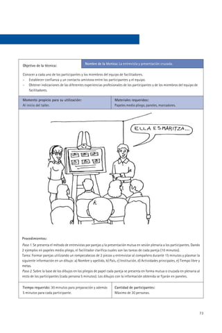 Nombre de la técnica: La entrevista y presentación cruzada.
Objetivo de la técnica:

Conocer a cada uno de los participantes y los miembros del equipo de facilitadores.
- Establecer confianza y un contacto amistoso entre los participantes y el equipo.
- Obtener indicaciones de las diferentes experiencias profesionales de los participantes y de los miembros del equipo de
   facilitadores.

Momento propicio para su utilización:                             Materiales requeridos:
Al inicio del taller.                                             Papeles medio pliego, paneles, marcadores.




Procedimientos:
Paso 1. Se presenta el método de entrevistas por parejas y la presentación mutua en sesión plenaria a los participantes. Dando
2 ejemplos en papeles medio pliego, el facilitador clarifica cuales son las tareas de cada pareja (10 minutos).
Tarea: Formar parejas utilizando un rompecabezas de 2 piezas y entrevistar al compañero durante 15 minutos y plasmar la
siguiente información en un dibujo: a) Nombre y apellido, b) País, c) Institución, d) Actividades principales, e) Tiempo libre y
metas.
Paso 2. Sobre la base de los dibujos en los pliegos de papel cada pareja se presenta en forma mutua o cruzada en plenaria al
resto de los participantes (cada persona 5 minutos). Los dibujos con la información obtenida se fijarán en paneles.


Tiempo requerido: 30 minutos para preparación y además            Cantidad de participantes:
5 minutos para cada participante.                                 Máximo de 30 personas.




                                                                                                                               73
 