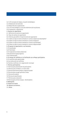 3.2.1.2 El concepto de trabajo y el guión metodológico
3.2.3 Elaboración de materiales
3.2.4 Desarrollo de la capacitación
3.2.4.1 El ritmo biológico o curva de rendimiento de las personas
3.2.5 Evaluación y seguimiento
4. Eventos de capacitación
4.1. Definición de eventos de capacitación
4.2. Tipos de eventos de capacitación
4.3. Criterios para definir el tipo de evento de capacitación
4.3.1 Cómo se elige el evento tomando en cuenta el objetivo de desempeño?
4.3.2 Cómo se elige el evento tomando en cuenta el Impacto?
4.3.3 Cómo se elige el evento tomando en cuenta la Factibilidad?
4.3.4 Cómo se elige el evento tomando en cuenta la Oportunidad?
5. El equipo de capacitación y sus funciones
5.1 El coordinador
5.2 El facilitador
5.3 El especialista temático (docente)
5.4 El personal de apoyo logístico
5.5 El sistematizador
6. El manejo de conflictos en la facilitación con enfoque participativo
6.1 El conflicto como oportunidad
6.2 Los estilos ante los conflictos
6.3 Facilitar conflictos en la capacitación municipal
7. Técnicas participativas
7.1 Técnicas para presentación de participantes
7.2 Técnicas para introducir un nuevo tema
7.3 Técnicas para formar parejas y organizar grupos
7.4 Técnicas para recoger opiniones o ideas
7.5 Técnicas de análisis
7.6 Técnicas de planificación
7.7 Técnicas para evaluación
7.8 Técnicas para animar al grupo - dinamizadores
8. Bibliografía
9. Enlaces de interés
10. Glosario de términos
11. Anexo




8
 