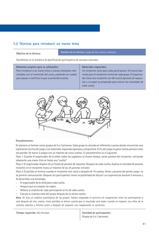 7.2 Técnicas para introducir un nuevo tema

                                              Nombre de la técnica: Juego de las nueces o porotos.
 Objetivo de la técnica:

 Sensibilizar en la temática de planificación participativa de recursos naturales.

 Momento propicio para su utilización:                             Materiales requeridos:
 Para introducir a un nuevo tema o nuevos conceptos rela-          Un recipiente vacío para cada participante. 25 nueces (po-
 cionados con el contenido del curso, pudiendo ser usados          rotos) para el recipiente central de cada grupo. El organiza-
 para apoyar o clarificar lo que se pretende enseñar.              dor tiene otro recipiente con 60 nueces (porotos de repues-
                                                                   to), y un papel ya preparado para marcar los resultados de
                                                                   cada vuelta.




 Procedimientos:
 En plenaria se forman varios grupos de 5 a 7 personas. Cada grupo es ubicado en diferentes cuartos donde encuentran una
 explicación escrita del juego y los materiales requeridos (porotos y recipientes). El fin del juego es ganar tantos porotos como
 sea posible. Se hacen 2 juegos con un máximo de cinco vueltas. El procedimiento es el siguiente.
 Paso 1. Cuando el organizador da la señal, todos los jugadores al mismo tiempo, sacan porotos del recipiente, utilizando
 solamente una mano. Esto se llama una “vuelta”
 Paso 2. El organizador dispone de un fondo de porotos de repuesto. Después de cada vuelta, duplica la cantidad de porotos
 restantes en el recipiente hasta un máximo de las 25 porotos iniciales.
 Paso 3. El partido se termina cuando el recipiente este vacío o después de 10 vueltas. Antes y durante del primer juego, no
 se permite comunicación. Después los participantes tienen la posibilidad de discutir sus experiencias durante 5 minutos y
 de desarrollar una estrategia.
 - El organizador da la señal para cada vuelta.
 - Asegura que se cumplan las reglas.
 - Rellena la cosecha de cada participante al fin de cada vuelta.
 - Calcula la cosecha total del grupo después de la última vuelta.
 Nota. Se hizo un análisis cuantitativo de los grupos: habían empezado el ejercicio sin cooperación entre los participantes y
 solo después de tres, cuatro, cinco partidos se dieron cuenta que el resultado será mejor cuando se coopera. Las cifras de la
 cosecha máxima y mínima antes y después de empezar una cooperación lo sostienen.


 Tiempo requerido: 45 minutos.                                     Cantidad de participantes:
                                                                   Grupos de 5 a 7 personas.

                                                                                                                                81
 