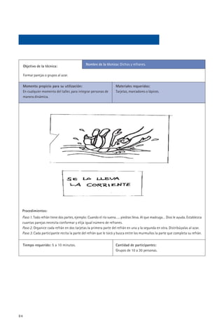 Nombre de la técnica: Dichos y refranes.
     Objetivo de la técnica:

     Formar parejas o grupos al azar.

     Momento propicio para su utilización:                        Materiales requeridos:
     En cualquier momento del taller, para integrar personas de   Tarjetas, marcadores o lápices.
     manera dinámica.




 Procedimientos:
 Paso 1. Todo refrán tiene dos partes, ejemplo: Cuando el río suena….. piedras lleva. Al que madruga… Dios le ayuda. Establezca
 cuantas parejas necesita conformar y elija igual número de refranes.
 Paso 2. Organice cada refrán en dos tarjetas la primera parte del refrán en una y la segunda en otra. Distribúyalas al azar.
 Paso 3. Cada participante recita la parte del refrán que le tocó y busca entre los murmullos la parte que completa su refrán.


     Tiempo requerido: 5 a 10 minutos.                            Cantidad de participantes:
                                                                  Grupos de 10 a 30 personas.




84
 