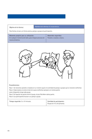 Nombre de la técnica: El rompecabezas.
     Objetivo de la técnica:

     Para formar, al azar y en forma amena, parejas o grupos de participantes.

     Momento propicio para su utilización:                           Materiales requeridos:
     En cualquier momento del taller, para integrar personas de      Postales o tarjetas y tijeras.
     manera dinámica.




 Procedimientos:
 Paso 1. Se necesitan postales o tarjetas en un número igual a la cantidad de parejas o grupos que se necesite conformar.
 Paso 2. Cada tarjeta se corta en dos (si es para conformar parejas), o en tantas partes
 como integrantes tenga cada grupo.
 Paso 3. Se reparten las partes entre el grupo, al azar. No deben sobrar partes.
 Paso 4. Los participantes buscan a su pareja o grupo.


     Tiempo requerido: 5 a 10 minutos.                               Cantidad de participantes:
                                                                     Grupos de 10 a 30 personas.




86
 
