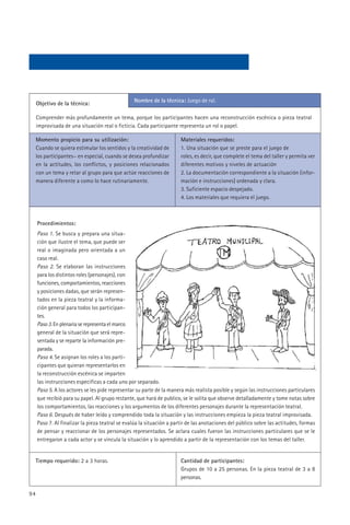 Nombre de la técnica: Juego de rol.
     Objetivo de la técnica:

     Comprender más profundamente un tema, porque los participantes hacen una reconstrucción escénica o pieza teatral
     improvisada de una situación real o ficticia. Cada participante representa un rol o papel.

     Momento propicio para su utilización:                             Materiales requeridos:
     Cuando se quiera estimular los sentidos y la creatividad de       1. Una situación que se preste para el juego de
     los participantes~ en especial, cuando se desea profundizar       roles, es decir, que complete el tema del taller y permita ver
     en la actitudes, los conflictos, y posiciones relacionados        diferentes motivos y niveles de actuación
     con un tema y retar al grupo para que actúe reacciones de         2. La documentación correspondiente a la situación (infor-
     manera diferente a como lo hace rutinariamente.                   mación e instrucciones) ordenada y clara.
                                                                       3. Suficiente espacio despejado.
                                                                       4. Los materiales que requiera el juego.



     Procedimientos:
     Paso 1. Se busca y prepara una situa-
     ción que ilustre el tema, que puede ser
     real o imaginada pero orientada a un
     caso real.
     Paso 2. Se elaboran las instrucciones
     para los distintos roles (personajes), con
     funciones, comportamientos, reacciones
     y posiciones dadas, que serán represen-
     tados en la pieza teatral y la informa-
     ción general para todos los participan-
     tes.
     Paso 3. En plenaria se representa el marco
     general de la situación que será repre-
     sentada y se reparte la información pre-
     parada.
     Paso 4. Se asignan los roles a los parti-
     cipantes que quieran representarlos en
     la reconstrucción escénica se imparten
     las instrucciones especificas a cada uno por separado.
     Paso 5. A los actores se les pide representar su parte de la manera más realista posible y según las instrucciones particulares
     que recibió para su papel. Al grupo restante, que hará de publico, se le solita que observe detalladamente y tome notas sobre
     los comportamientos, las reacciones y los argumentos de los diferentes personajes durante la representación teatral.
     Paso 6. Después de haber leído y comprendido toda la situación y las instrucciones empieza la pieza teatral improvisada.
     Paso 7. Al finalizar la pieza teatral se evalúa la situación a partir de las anotaciones del público sobre las actitudes, formas
     de pensar y reaccionar de los personajes representados. Se aclara cuales fueron las instrucciones particulares que se le
     entregaron a cada actor y se vincula la situación y lo aprendido a partir de la representación con los temas del taller.


     Tiempo requerido: 2 a 3 horas.                                    Cantidad de participantes:
                                                                       Grupos de 10 a 25 personas. En la pieza teatral de 3 a 8
                                                                       personas.

94
 