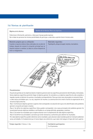 7.6 Técnicas de planificación

                                             Nombre de la técnica: Matriz de objetivos.
  Objetivo de la técnica:

  Coleccionar información, opiniones, o ideas que el grupo pueda expresar.
  Dar a todas las personas las mismas posibilidades de participar y cada idea u opinión tiene el mismo valor.

  Momento propicio para su utilización:                           Materiales requeridos:
  Cuando se requiera ordenar ideas ordenadas con un plan de       Papelógrafo, pliegos de papel, tarjetas, marcadores.
  trabajo, después de conocer la situación principal que se
  requiere mejorar o cambiar. Lo ideal es utilizar después de
  tener un diagnostico.




  Procedimientos:
  El punto de partida son los objetivos (tanto el objetivo general como los específicos previamente identificados y formulados.
  Varios objetivos específicos permiten llegar al objetivo general. Se considera a un objetivo especifico ha sido cumplido o
  logrado cuando se obtienen los puntos o resultados correspondientes. Para que estos sean alcanzados es necesario llevar
  a cabo varias actividades que, a su vez, requieren de insumos. La construcción de la matriz facilita la organización de la
  secuencia lógica descrita.
  Paso 1. Se formula el objetivo general o superior. Este corresponde a la solución de lo que se ha identificado como problema
  general o situación principal a resolver.
  Paso 2. Se define los objetivos específicos. Estos pueden corresponder a las causa principales del problema general. Se
  recomienda formular objetivos medibles o verificables en un tiempo definido, apropiados y realistas.
  Paso 3. Se anotan los resultados que se espera alcanzar con el cumplimiento de cada objetivo específico.
  Paso 4. Se definen las actividades o acciones que serán necesarias y suficientes para obtener los resultados.
  Por cada objetivo específico pueden obtenerse varios resultados y para alcanzar cada resultado puede ser necesario adelantar
  varias actividades. Es fundamental que el marco lógico sea coherente y que cada nivel asegure el logro del nivel superior.


  Tiempo requerido: 3 horas a 1 día.                              Cantidad de participantes:
                                                                  5 a 25 personas.

                                                                                                                              97
 