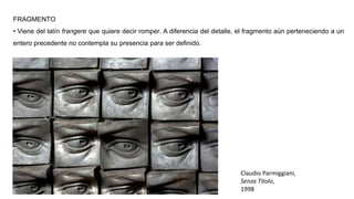 FRAGMENTO
• Viene del latín frangere que quiere decir romper. A diferencia del detalle, el fragmento aún perteneciendo a un
entero precedente no contempla su presencia para ser definido.
Claudio Parmiggiani,
Senza Titolo,
1998
 