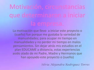Motivación, circunstancias que determinaron a iniciar la empresa.La motivación que llevo  a iniciar este proyecto o (sueño) fue porque me gustaba la variedad de manualidades; para ocupar mi tiempo en manualidades y no perder mi tiempo en malos pensamientos. Sin dejar atrás mis estudios en el plan EDUCAME a distancia, estas experiencias asido alado de mi Padre, Madre y Hermanos que han apoyado este proyecto o (sueño)