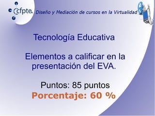 Tecnología Educativa
Elementos a calificar en la
presentación del EVA.
Puntos: 85 puntos
Porcentaje: 60 %
 