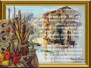 Que esperas entonces?
Escribe esa carta, haz esa
visita, levanta el teléfono.
Hazlo ahora,
mientras la oportunidad aun
es tuya. No lo dejes
para después por parecerte
poca cosa.
En las relaciones no hay
cosas pequeñas, únicamente
existen las que se hicieron
y las que se quedaron en
buenas intenciones...  
 