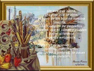 Un ave que canta,
una flor que se abre,
el beso de un hijo en nuestra
mejilla, 
son ejemplos de pequeños
detalles que al sumarse pueden
hacer diferente
nuestra existencia.
Todas las relaciones,
familia, matrimonio,
noviazgo o amistad, se basan
en detalles.
 