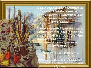 Nadie espera que remontes el
Océano Atlántico por el, 
aunque probablemente si que
le hables el día de su
cumpleaños.
Nadie te pedirá que escales el
Monte Everest para probar tu
amistad, pero si que lo visites
durante unos minutos
cuando sabes que esta
enfermo.
 Hay quienes se pasan el
tiempo esperando una
oportunidad para demostrar
de forma heroica su amor por
alguien.
 
