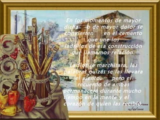 En los momentos de mayor
dicha o de mayor dolor se
convierten en el cemento
que une los
ladrillos de esa construcción
que llamamos relación.
 
La flor se marchitara, las
palabras quizás se las llevara
el viento, pero el
recuerdo de ambas
permanecerá durante mucho
tiempo en la mente y el
corazón de quien las recibió.
 