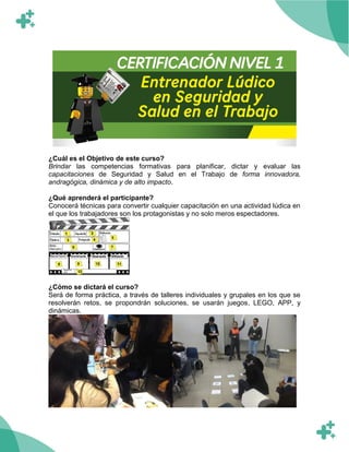 ¿Cuál es el Objetivo de este curso?
Brindar las competencias formativas para planificar, dictar y evaluar las
capacitaciones de Seguridad y Salud en el Trabajo de forma innovadora,
andragógica, dinámica y de alto impacto.
¿Qué aprenderá el participante?
Conocerá técnicas para convertir cualquier capacitación en una actividad lúdica en
el que los trabajadores son los protagonistas y no solo meros espectadores.
¿Cómo se dictará el curso?
Será de forma práctica, a través de talleres individuales y grupales en los que se
resolverán retos, se propondrán soluciones, se usarán juegos, LEGO, APP, y
dinámicas.
 