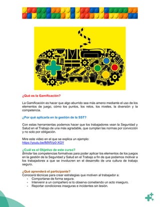 ¿Qué es la Gamificación?
La Gamificación es hacer que algo aburrido sea más ameno mediante el uso de los
elementos de juego, cómo los puntos, los retos, los niveles, la diversión y la
competencia.
¿Por qué aplicarla en la gestión de la SST?
Con estas herramientas podemos hacer que los trabajadores vean la Seguridad y
Salud en el Trabajo de una más agradable, que cumplan las normas por convicción
y no solo por obligación.
Mire este video en el que se explica un ejemplo:
https://youtu.be/lMXfVp0-XGY
¿Cuál es el Objetivo de este curso?
Brindar las competencias formativas para poder aplicar los elementos de los juegos
en la gestión de la Seguridad y Salud en el Trabajo a fin de que podamos motivar a
los trabajadores a que se involucren en el desarrollo de una cultura de trabajo
seguro.
¿Qué aprenderá el participante?
Conocerá técnicas para crear estrategias que motiven al trabajador a:
- Comportarse de forma segura.
- Intervenir a un compañero si lo observa cometiendo un acto inseguro.
- Reportar condiciones inseguras e incidentes sin lesión.
 