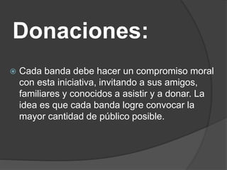 Donaciones:
 Cada banda debe hacer un compromiso moral
con esta iniciativa, invitando a sus amigos,
familiares y conocidos a asistir y a donar. La
idea es que cada banda logre convocar la
mayor cantidad de público posible.
 