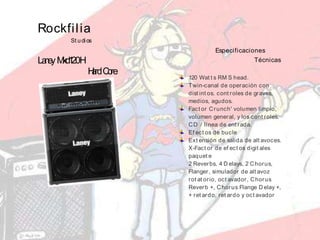 Rockfilia
St udios
LaneyMxd120H
HardCore
Especificaciones
Técnicas
120 Wat t s RM S head.
Twin-canal de operación con
dist int os. cont roles de graves,
medios, agudos.
Fact or Crunch' volumen limpio,
volumen general, y los cont roles.
CD / línea de ent rada.
Ef ect os de bucle
Ext ensión de salida de alt avoces.
X-Fact or de ef ect os digit ales
paquet e
2 Reverbs, 4 D elays, 2 Chorus,
Flanger, simulador de alt avoz
rot at orio, oct avador, Chorus
Reverb +, Chorus Flange D elay +,
+ ret ardo, ret ardo y oct avador
 