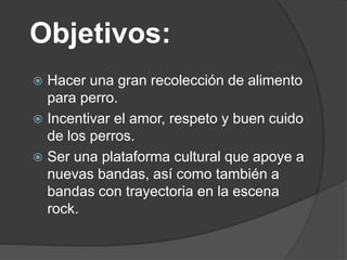 Objetivos:
 Hacer una gran recolección de alimento
para perro.
 Incentivar el amor, respeto y buen cuido
de los perros.
 Ser una plataforma cultural que apoye a
nuevas bandas, así como también a
bandas con trayectoria en la escena
rock.
 